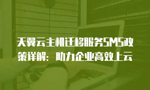 天翼云主机迁移服务SMS政策详解：助力企业高效上云