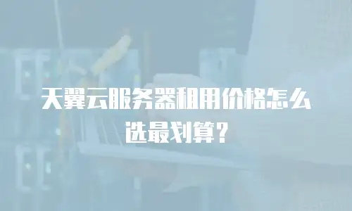 天翼云服务器租用价格怎么选最划算？