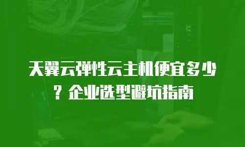 天翼云弹性云主机便宜多少？企业选型避坑指南