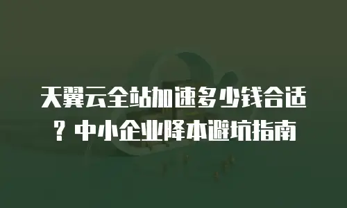 天翼云全站加速多少钱合适？中小企业降本避坑指南