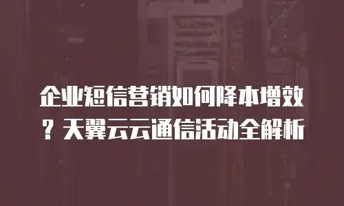 企业短信营销如何降本增效？天翼云云通信活动全解析