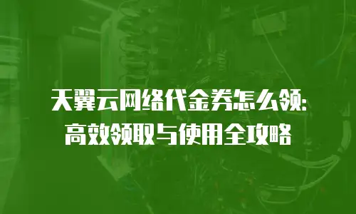 天翼云网络代金券怎么领：高效领取与使用全攻略