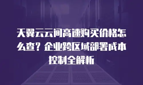 天翼云云间高速购买价格怎么查？企业跨区域部署成本控制全解析
