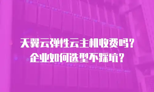 天翼云弹性云主机收费吗？企业如何选型不踩坑？