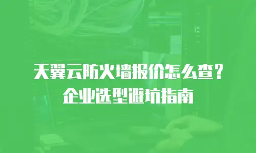 天翼云防火墙报价怎么查？企业选型避坑指南