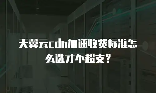 天翼云cdn加速收费标准怎么选才不超支？