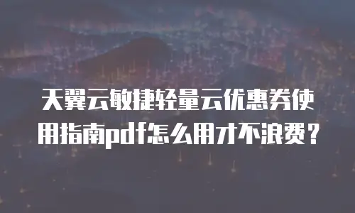 天翼云敏捷轻量云优惠券使用指南pdf怎么用才不浪费？