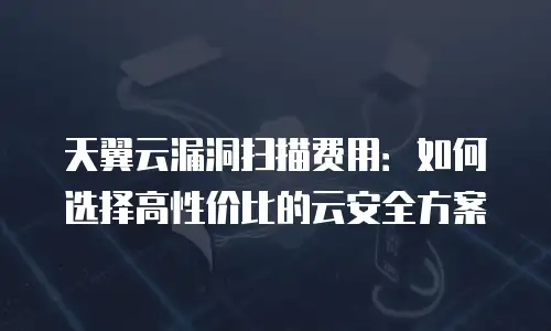 天翼云漏洞扫描费用：如何选择高性价比的云安全方案