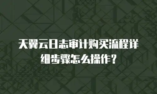 天翼云日志审计购买流程详细步骤怎么操作？