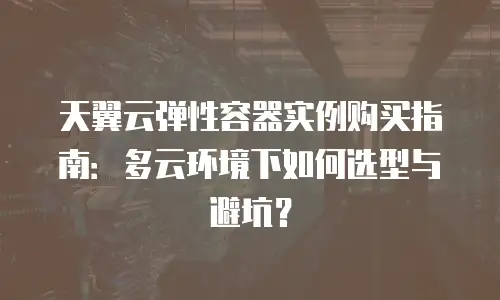 天翼云弹性容器实例购买指南：多云环境下如何选型与避坑？