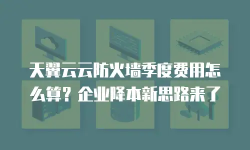 天翼云云防火墙季度费用怎么算？企业降本新思路来了