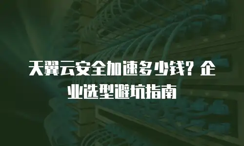 天翼云安全加速多少钱？企业选型避坑指南