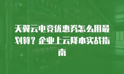 天翼云电竞优惠券怎么用最划算？企业上云降本实战指南