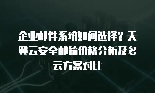 企业邮件系统如何选择？天翼云安全邮箱价格分析及多云方案对比