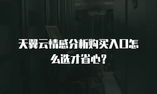 天翼云情感分析购买入口怎么选才省心？