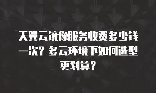 天翼云镜像服务收费多少钱一次？多云环境下如何选型更划算？