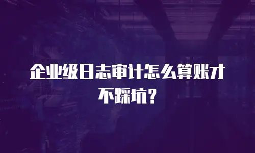 企业级日志审计怎么算账才不踩坑？