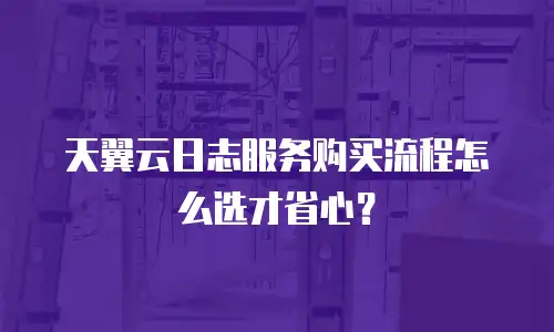 天翼云日志服务购买流程怎么选才省心？