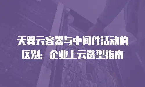 天翼云容器与中间件活动的区别：企业上云选型指南