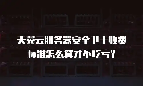 天翼云服务器安全卫士收费标准怎么算才不吃亏？