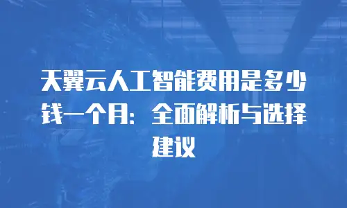 天翼云人工智能费用是多少钱一个月：全面解析与选择建议