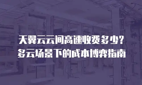 天翼云云间高速收费多少？多云场景下的成本博弈指南