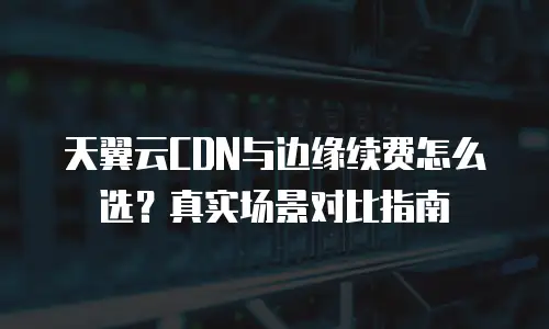 天翼云CDN与边缘续费怎么选？真实场景对比指南