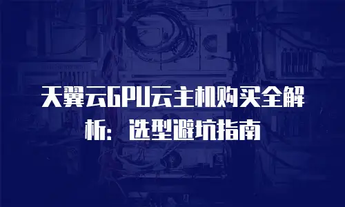 天翼云GPU云主机购买全解析：选型避坑指南