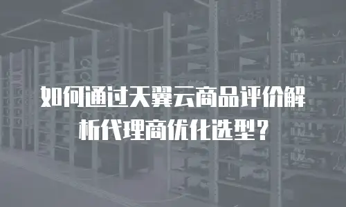 如何通过天翼云商品评价解析代理商优化选型？
