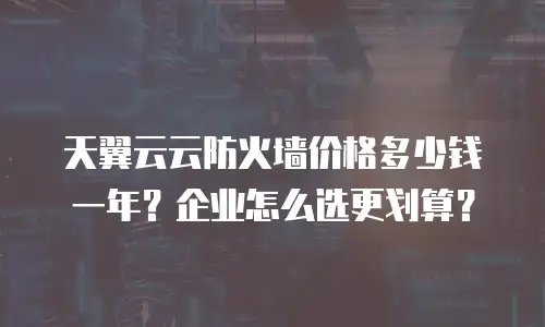 天翼云云防火墙价格多少钱一年？企业怎么选更划算？