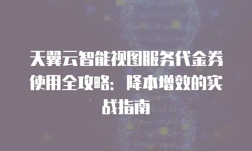 天翼云智能视图服务代金券使用全攻略：降本增效的实战指南