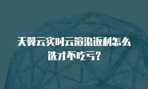 天翼云实时云渲染返利怎么选才不吃亏？