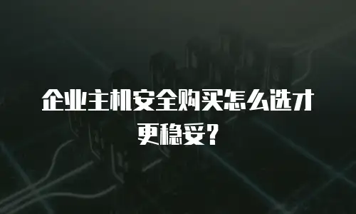 企业主机安全购买怎么选才更稳妥？