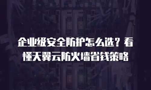企业级安全防护怎么选？看懂天翼云防火墙省钱策略