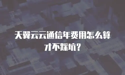 天翼云云通信年费用怎么算才不踩坑？