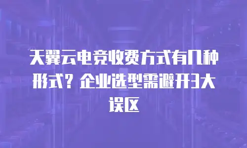 天翼云电竞收费方式有几种形式？企业选型需避开3大误区