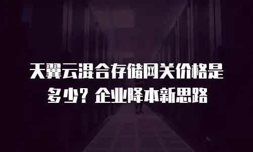 天翼云混合存储网关价格是多少？企业降本新思路