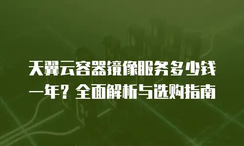 天翼云容器镜像服务多少钱一年？全面解析与选购指南