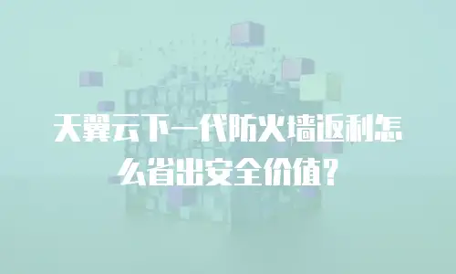 天翼云下一代防火墙返利怎么省出安全价值？