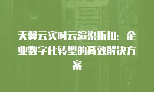 天翼云实时云渲染折扣：企业数字化转型的高效解决方案