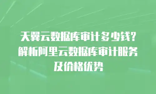 天翼云数据库审计多少钱？解析阿里云数据库审计服务及价格优势