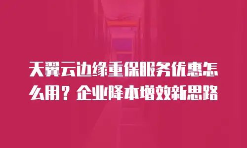 天翼云边缘重保服务优惠怎么用？企业降本增效新思路