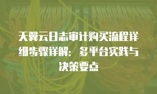 天翼云日志审计购买流程详细步骤详解：多平台实践与决策要点