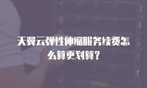 天翼云弹性伸缩服务续费怎么算更划算？