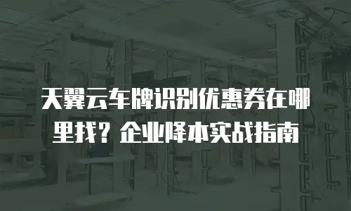 天翼云车牌识别优惠券在哪里找？企业降本实战指南