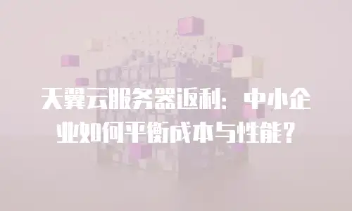 天翼云服务器返利：中小企业如何平衡成本与性能？