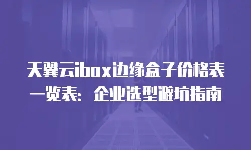 天翼云ibox边缘盒子价格表一览表：企业选型避坑指南