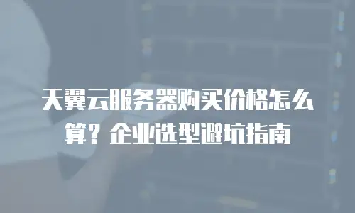 天翼云服务器购买价格怎么算？企业选型避坑指南
