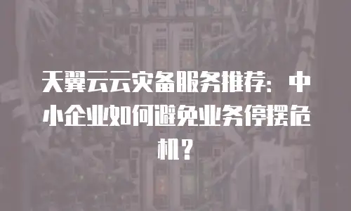 天翼云云灾备服务推荐：中小企业如何避免业务停摆危机？