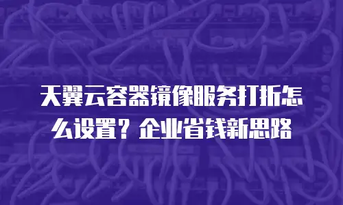 天翼云容器镜像服务打折怎么设置？企业省钱新思路